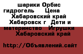 шарики Орбис (гидрогель)  › Цена ­ 150 - Хабаровский край, Хабаровск г. Дети и материнство » Игрушки   . Хабаровский край